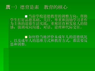 （一）德育是素质教育的核心 ■ 当前学校道德教育的调整方向：帮助学生打好品德基础，关注、尊重和鼓励学习者作为主体的道德生活实践；重视培育和发展人的情感；强调双向沟通、对话、论理和代际交往。 ■ 如何恰当地评价未成年人的道德状况，以及成年人的思维方式和教育方式，都需要反思和调整。 