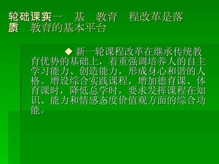 （二）新一轮基础教育课程改革是落实素质教育的基本平台 ◆ 新一轮课程改革在继承传统教育优势的基础上，着重强调培养人的自主学习能力、创造能力，形成身心和谐的人格。增设综合实践课程，增加德育课、体育课时，降低总学时，要求发挥课程在知识、能力和情感态度价值观方面的综合功能。 