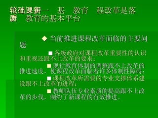 （二）新一轮基础教育课程改革是落实素质教育的基本平台 ◆ 当前推进课程改革面临的主要问题 ■ 各级政府对课程改革重要性的认识和重视还跟不上改革的要求； ■ 现行教育体制的调整跟不上改革的推进速度，使课程改革面临着许多体制性障碍； ■ 课程改革所需要的专业支撑体系建设跟不上改革的进程； ■ 教师队伍专业素质的提高跟不上改革的步伐，制约了新课程的有效推进。   