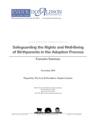 EVAN B. DONALDSON ADOPTION INSTITUTE



Safeguarding the Rights and Well-Being
of Birthparents in the Adoption Process
                                Executive Summary


                                        November 2006

                Prepared by: The Evan B. Donaldson Adoption Institute


                              2006 © Evan B. Donaldson Adoption Institute
                                         525 Broadway • 6th floor
                                         New York • NY• 10012
                               (212) 925-4089 • wwww.adoptioninstitute.org




New York: 212-925-4089            Adam Pertman, Executive Director           Boston: 617-332-8944
 