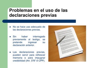 Problemas en el uso de las
declaraciones previas

   No se hace uso adecuado de
    las declaraciones previas.

   Sin     haber      interrogado
    previamente al testigo, se
    pretende      ingresar      su
    declaración anterior.

   Las declaraciones previas,
    pueden servir para refrescar
    memoria o para impugnar
    credibilidad (Art. 378°.6 CPP).
 
