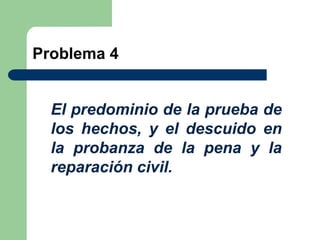 Problema 4


  El predominio de la prueba de
  los hechos, y el descuido en
  la probanza de la pena y la
  reparación civil.
 
