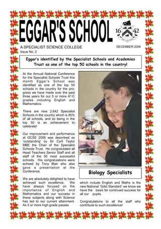 A SPECIALIST SCIENCE COLLEGE                                             DECEMBER 2006 
Issue No. 2 

   Eggar‛s identified by the Specialist Schools and Academies
       Trust as one of the top 50 schools in the country! 

 At  the  Annual  National  Conference 
 for the Specialist Schools Trust this 
 month  Eggar’s  School  was 
 identified  as  one  of  the  top  50 
 schools  in  the  country  for  the  pro­ 
 gress  we  have  made  over  the  past 
 three  years  for  our  5  or  more  A*­C 
 grades  including  English  and 
 Mathematics. 

 There  are  now  2,642  Specialist 
 Schools in the country which is 85% 
 of  all  schools,  and  so  being  in  the 
 top  50  is  an  achievement  to 
 celebrate! 

 Our  improvement  and  performance 
 at  GCSE  2006  was  described  as 
 ‘outstanding’  by  Sir  Cyril  Taylor 
 MBE  the  Chair  of  the  Specialist 
 Schools Trust.  He congratulated all 
 Head  Teachers  Senior  Staff  and  all 
 staff  of  the  50  most  successful 
 schools.    His  congratulations  were 
 echoed  by  Tony  Blair  who  also 
 gave  a  presentation  at  the 
 Conference. 
                                                     Biology Specialists
 We are absolutely delighted to have 
 achieved  such  excellence.    We             which  include  English  and  Maths  is  the 
 have  always  focused  on  the                new National ‘Gold Standard’ we know we 
 i mp ort an ce   of   English   an d          have the   basis for continued success for 
 Mathematics  and  our  success  in            all our    pupils. 
 these  subjects  along  with  Science 
 has  led  to  our  current  attainment.       Congratulations  to  all  the  staff  who 
 As 5 or more high grade passes                contribute to such excellence! 
 