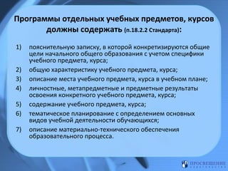 Программы отдельных учебных предметов, курсов
должны содержать (п.18.2.2 Стандарта):
1)
2)
3)
4)
5)
6)
7)

пояснительную записку, в которой конкретизируются общие
цели начального общего образования с учетом специфики
учебного предмета, курса;
общую характеристику учебного предмета, курса;
описание места учебного предмета, курса в учебном плане;
личностные, метапредметные и предметные результаты
освоения конкретного учебного предмета, курса;
содержание учебного предмета, курса;
тематическое планирование с определением основных
видов учебной деятельности обучающихся;
описание материально-технического обеспечения
образовательного процесса.

 