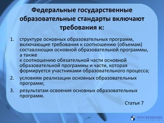 Федеральные государственные
образовательные стандарты включают
требования к:
1. структуре основных образовательных программ,
включающие требования к соотношению (объемам)
составляющих основной образовательной программы,
а также
к соотношению обязательной части основной
образовательной программы и части, которая
формируется участниками образовательного процесса;
2. условиям реализации основных образовательных
программ;
3. результатам освоения основных образовательных
программ.
Статья 7

 
