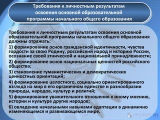 Требования к личностным результатам
Требования к личностным результатам
освоения основной образовательной
освоения основной образовательной
программы начального общего образования
программы начального общего образования
Требования к личностным результатам освоения основной
образовательной программы начального общего образования
должны отражать:
1) формирование основ гражданской идентичности, чувства
гордости за свою Родину, российский народ и историю России,
осознание своей этнической и национальной принадлежности;
2) формирование основ национальных ценностей российского
общества;
3) становление гуманистических и демократических
ценностных ориентаций;
4) формирование целостного, социально ориентированного
взгляда на мир в его органичном единстве и разнообразии
природы, народов, культур и религий;
5) формирование уважительного отношения к иному мнению,
истории и культуре других народов;
6) овладение начальными навыками адаптации в динамично
изменяющемся и развивающемся мире.

 