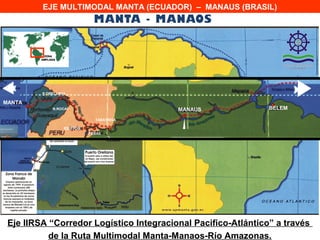 EJE MULTIMODAL MANTA (ECUADOR) – MANAUS (BRASIL)




               MANTA
                                          M ANAOS
         P.ORELLANA
                                                        BELEM
MANTA
             N.ROCAF                      MANAUS                BELEM

                              TABATINGA

                  IQUITOS
                            PEBAS




 Eje IIRSA “Corredor Logístico Integracional Pacifico-Atlántico” a través
           de la Ruta Multimodal Manta-Manaos-Río Amazonas.
 