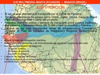 EJE MULTIMODAL MANTA (ECUADOR) – MANAUS (BRASIL)

                                 JUSTIFICACION
•   El eje es una alternativa al transporte por el Canal de Panamá.
•   Tiene un alto interés de países como China, Japón, Corea, Canadá, Brasil
    para concesionar todo o parte del proyecto.
•   Presenta menores costos y tiempos de transporte entre puertos Asiáticos,
    Australianos o Neozelandeses (60 % del comercio mundial) y Manaus.
•   Es una de las más importantes obras de Infraestructura Continental,
    alineada al Plan de Iniciativa de Integración Regional Sudamericana
    (IIRSA)

• Ahorra 20 días de navegación marítima.
• Menor costo del transporte y de inmovilización de capital en cargas de alto valor.
• Nuevas oportunidades de negocios:
    – Desarrollo turístico.
    – Desarrollo de servicios.
    – Desarrollo tecnológico.
• Creación de fuentes de trabajo.
• Tráficos exitosos de empresarios Ecuatorianos, Colombianos y Brasileños, han probado
  su efectividad y conveniencia.
 
