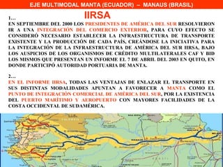 EJE MULTIMODAL MANTA (ECUADOR) – MANAUS (BRASIL)

1…                        IIRSA
EN SEPTIEMBRE DEL 2000 LOS PRESIDENTES DE AMÉRICA DEL SUR RESOLVIERON
IR A UNA INTEGRACIÓN DEL COMERCIO EXTERIOR, PARA CUYO EFECTO SE
CONSIDERÓ NECESARIO ESTABLECER LA INFRAESTRUCTURA DE TRANSPORTE
EXISTENTE Y LA PRODUCCIÓN DE CADA PAÍS, CREÁNDOSE LA INICIATIVA PARA
LA INTEGRACIÓN DE LA INFRAESTRUCTURA DE AMÉRICA DEL SUR IIRSA, BAJO
LOS AUSPICIOS DE LOS ORGANISMOS DE CRÉDITO MULTILATERALES CAF Y BID
LOS MISMOS QUE PRESENTAN UN INFORME EL 7 DE ABRIL DEL 2003 EN QUITO, EN
DONDE PARTICIPÓ AUTORIDAD PORTUARIA DE MANTA.

2…
EN EL INFORME IIRSA, TODAS LAS VENTAJAS DE ENLAZAR EL TRANSPORTE EN
SUS DISTINTAS MODALIDADES APUNTAN A FAVORECER A MANTA COMO EL
PUNTO DE INTEGRACIÓN COMERCIAL DE AMÉRICA DEL SUR, POR LA EXISTENCIA
DEL PUERTO MARÍTIMO Y AEROPUERTO CON MAYORES FACILIDADES DE LA
COSTA OCCIDENTAL DE SUDAMÉRICA.
 