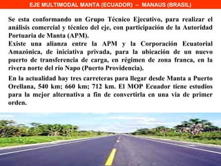 EJE MULTIMODAL MANTA (ECUADOR) – MANAUS (BRASIL)

Se esta conformando un Grupo Técnico Ejecutivo, para realizar el
análisis comercial y técnico del eje, con participación de la Autoridad
Portuaria de Manta (APM).
Existe una alianza entre la APM y la Corporación Ecuatorial
Amazónica, de iniciativa privada, para la ubicación de un nuevo
puerto de transferencia de carga, en régimen de zona franca, en la
rivera norte del río Napo (Puerto Providencia).
En la actualidad hay tres carreteras para llegar desde Manta a Puerto
Orellana, 540 km; 660 km; 712 km. El MOP Ecuador tiene estudios
para la mejor alternativa a fin de convertirla en una via de primer
orden.
 