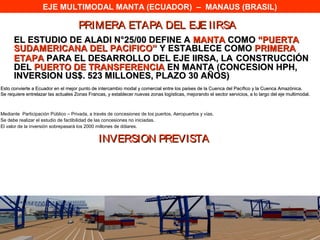 EJE MULTIMODAL MANTA (ECUADOR) – MANAUS (BRASIL)

                                     PRIMERA ETAPA DEL EJE IIRSA
      EL ESTUDIO DE ALADI N°25/00 DEFINE A MANTA COMO “PUERTA
      SUDAMERICANA DEL PACIFICO” Y ESTABLECE COMO PRIMERA
      ETAPA PARA EL DESARROLLO DEL EJE IIRSA, LA CONSTRUCCIÓN
      DEL PUERTO DE TRANSFERENCIA EN MANTA (CONCESION HPH,
      INVERSION US$. 523 MILLONES, PLAZO 30 AÑOS)
Esto convierte a Ecuador en el mejor punto de intercambio modal y comercial entre los países de la Cuenca del Pacífico y la Cuenca Amazónica.
Se requiere entrelazar las actuales Zonas Francas, y establecer nuevas zonas logísticas, mejorando el sector servicios, a lo largo del eje multimodal.



Mediante Participación Público – Privada, a través de concesiones de los puertos, Aeropuertos y vías.
Se debe realizar el estudio de factibilidad de las concesiones no iniciadas.
El valor de la inversión sobrepasará los 2000 millones de dólares.

                                               INVERSION PREVISTA
 