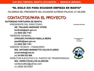 EJE MULTIMODAL MANTA (ECUADOR) – MANAUS (BRASIL)

     “EL SIGLO XXI PARA ECUADOR EMPIEZA EN MANTA”
  PALABRAS DEL PRESIDENTE DEL ECUADOR ALFREDO PALACIO, 21–08-2006

 CONTACTOS PARA EL PROYECTO:
AUTORIDAD PORTUARIA DE MANTA:
   •PRESIDENTE DEL DIRECTORIO:                         AUTORIDAD PORTUARIA


       AB. TRAJANO ANDRADE VITERI
       tandrade@apm.gov.ec
       (+) 5935 262 7161
   •GERENTE GENERAL:
       CPNV(SP) PATRICIO PADILLA MERA                  AUTORIDAD PORTUARIA
                                                            DE MANTA


       ppadilla@apm.gov.ec                                  ECUADOR


       (+) 5935 262 7161
   •ASESOR TECNICO – FINANCIERO:
       ING. ANTONIO MARINETTO CALVO-FLORES
       amarinetto@vnet.es
       (+) 34 609 032 996
   •DIRECTOR EJECUTIVO C.E. PUERTO DE TRASNFERENCIA
       ING. VERDI CEVALLOS ALARCON
       verdicevallos@yahoo.com
       (+) 5935 2610357
 