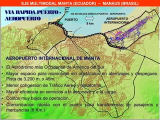 EJE MULTIMODAL MANTA (ECUADOR) – MANAUS (BRASIL)

 VIA RAPIDA PUERTO -            VIA DE ENLACE DIRECTA PUERTO - AEROPUERTO

 AEROPUERTO                  PUERTO                       AEROPUERTO
                                           8 km          INTERNACIONAL




  AEROPUERTO INTERNACIONAL DE MANTA
• El Aeródromo más Occidental de América del Sur.
• Mayor espacio para maniobras sin obstáculos en aterrizajes y despegues.
  Pista de 3.200 m. x 45m.
• Menor congestión de Tráfico Aéreo y plataforma.
• Mayor eficiencia en servicios a la aeronave y a la carga.
• Costos muy bajos de operación.
• Comunicación rápida con el puerto para transferencia de pasajeros y
  mercancías (8 Km.)
 