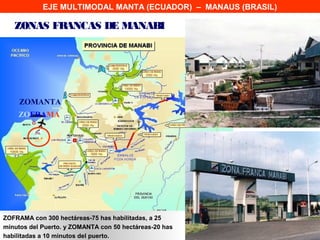 EJE MULTIMODAL MANTA (ECUADOR) – MANAUS (BRASIL)

   ZONAS FRANCAS DE MANABI




     ZOMANTA
    ZOFRAMA




ZOFRAMA con 300 hectáreas-75 has habilitadas, a 25
minutos del Puerto. y ZOMANTA con 50 hectáreas-20 has
habilitadas a 10 minutos del puerto.
 