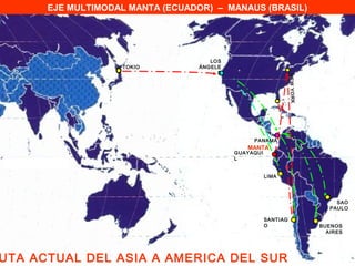EJE MULTIMODAL MANTA (ECUADOR) – MANAUS (BRASIL)




                                    LOS
                   TOKIO         ÁNGELE
                                      S




                                                               NE W YO RK
                                               PANAMÁ
                                             MANTA
                                          GUAYAQUI
                                          L


                                                     LIMA




                                                                                 SAO
                                                                               PAULO

                                                     SANTIAG
                                                     O                      BUENOS
                                                                              AIRES




UTA ACTUAL DEL ASIA A AMERICA DEL SUR
 