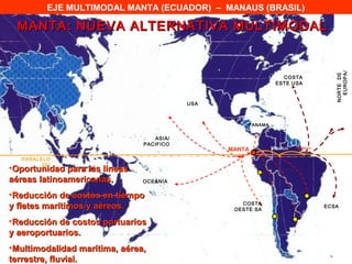 EJE MULTIMODAL MANTA (ECUADOR) – MANAUS (BRASIL)

 MANTA: NUEVA ALTERNATIVA MULTIMODAL




                                                                                    EUROPA/
                                                                                  NORTE DE
                                                                 COSTA
                                                               ESTE USA



                                          USA



                                                     PANAMA


                                  ASIA/
                               PACIFICO
                                                MANTA         Manaus   Belem

  PARALELO
        00°
•Oportunidad para las líneas
aéreas latinoamericanas.       OCEANIA


•Reducción de costos en tiempo
                                                   COSTA
y fletes marítimos y aéreos.                     OESTE SA
                                                                               ECSA


•Reducción de costos portuarios
y aeroportuarios.
•Multimodalidad marítima, aérea,
terrestre, fluvial.
 