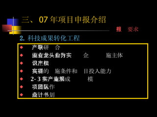  2. 科技成果转化工程 产学研联合 国有企业和行业龙头企业为实施主体 自主知识产权 良好的实施条件和项目投入能力 2-3 年实施形成产业规模 项目运作团队 商业计划书 三、 07 年项目申报介绍 申报要求 