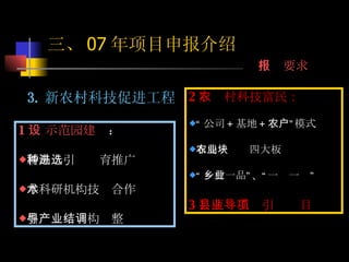 2 ）农村科技富民： “ 公司 + 基地 + 农户”模式 布局：农业四大板块 “ 一村一品”、“一乡一业” 3 ）区县工业引导项目 1 ） 示范园建设 ： 新品种引进选育推广 与科研机构技术合作 引导产业结构调整  3. 新农村科技促进工程 三、 07 年项目申报介绍 申报要求 