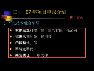 5. 军民技术融合引导 依托军工科技单位组建的有限责任公司 中试后期的先进民用技术 示范基地、部门联动 军转民、民进军 相关的资质证明文件 三、  07 年项目申报介绍 申报要求 