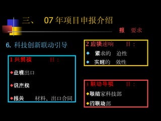 6. 科技创新联动引导 2 ）快速响应项目： 需求的紧迫性 实施的时效性 三、  07 年项目申报介绍 申报要求 3 ）联动引导项目： 与国家科技部联动 省市及部门联动 1 ）科技兴贸项目： 已有出口业绩 自主知识产权 出口报关材料、出口合同 