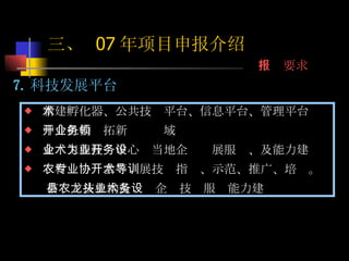 7. 科技发展平台 新建孵化器、公共技术平台、信息平台、管理平台 中介机构开拓新业务领域 企业工程技术中心为当地企业开展服务、及能力建设 农村专业协会等开展技术指导、示范、推广、培训。  市县农技机构及龙头企业技术服务能力建设 三、  07 年项目申报介绍 申报要求 