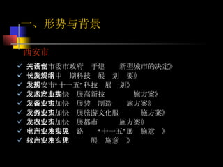 西安市 《西安市委市政府关于建设创新型城市的决定》 《西安市中长期科技发展规划纲要》  《西安市“十一五”科技发展规划》  《西安市加快发展高新技术产业实施方案》 《西安市加快发展装备制造业实施方案》 《西安市加快发展旅游文化服务业实施方案》 《西安市加快发展都市农业实施方案》 《西安市集成电路产业“十一五”发展实施意见》 《西安市软件产业发展实施意见》 一、形势与背景 