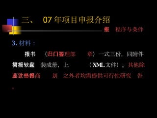 3. 材料： 申报书（ 归口管理部门签章 ）一式三份，同附件材料一起简装成册，上报软盘（ XML 文件）。 其他除要求提供商业计划书之外者均需提供可行性研究报告。 三、  07 年项目申报介绍 申报程序与条件 