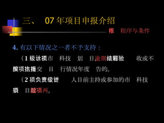 4. 有以下情况之一者不予支持： （ 1 ）承担市级科技计划项目， 逾期 没有结题验收或不按规定提交项目执行情况年度报告的。 （ 2 ）项目主要负责人目前主持或参加的市级科技计划项目数 超过两项 。 三、  07 年项目申报介绍 申报程序与条件 