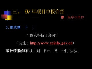 5. 申报系统下载： “ 西安科技信息网” （网址： http://www.xainfo.gov.cn ） 下载“西安市科技计划项目申报系统”软件并安装。 三、  07 年项目申报介绍 申报程序与条件 