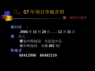 申报时间： 2006 年 11 月 20 日—— 12 月 31 日 申报地点： 西安市科技局项目信息中心 （市科技局办公楼 405 室） 联系电话： 88412996  88402519 三、 07 年项目申报介绍 申报程序与条件 