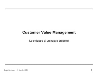 Customer Value Management

                                        - Lo sviluppo di un nuovo prodotto -




Giorgio Cannizzaro – 19 dicembre 2006                                          1
 