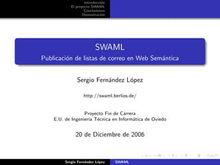 Introducci´n
                              o
            El proyecto SWAML
                    Conclusiones
                   Demostraci´n
                              o




                          SWAML
Publicaci´n de listas de correo en Web Sem´ntica
         o                                a


               Sergio Fern´ndez L´pez
                          a      o

                   http://swaml.berlios.de/


                  Proyecto Fin de Carrera
    E.U. de Ingenier´ T´cnica en Inform´tica de Oviedo
                    ıa e                a


              20 de Diciembre de 2006



         Sergio Fern´ndez L´pez
                    a      o       SWAML
 