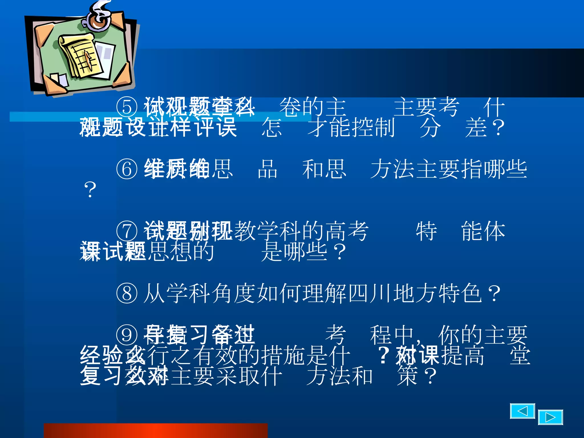 ⑤ 你任教学科试卷的主观题主要考查什么能力？主观题设计怎样才能控制评分误差？ ⑥ 学科的思维品质和思维方法主要指哪些？ ⑦ 今年你任教学科的高考试题特别能体现新课程思想的试题是哪些？ ⑧ 从学科角度如何理解四川地方特色？ ⑨ 在指导学生复习备考过程中，你的主要经验或行之有效的措施是什么 ? 你对提高课堂复习效率主要采取什么方法和对策？ 