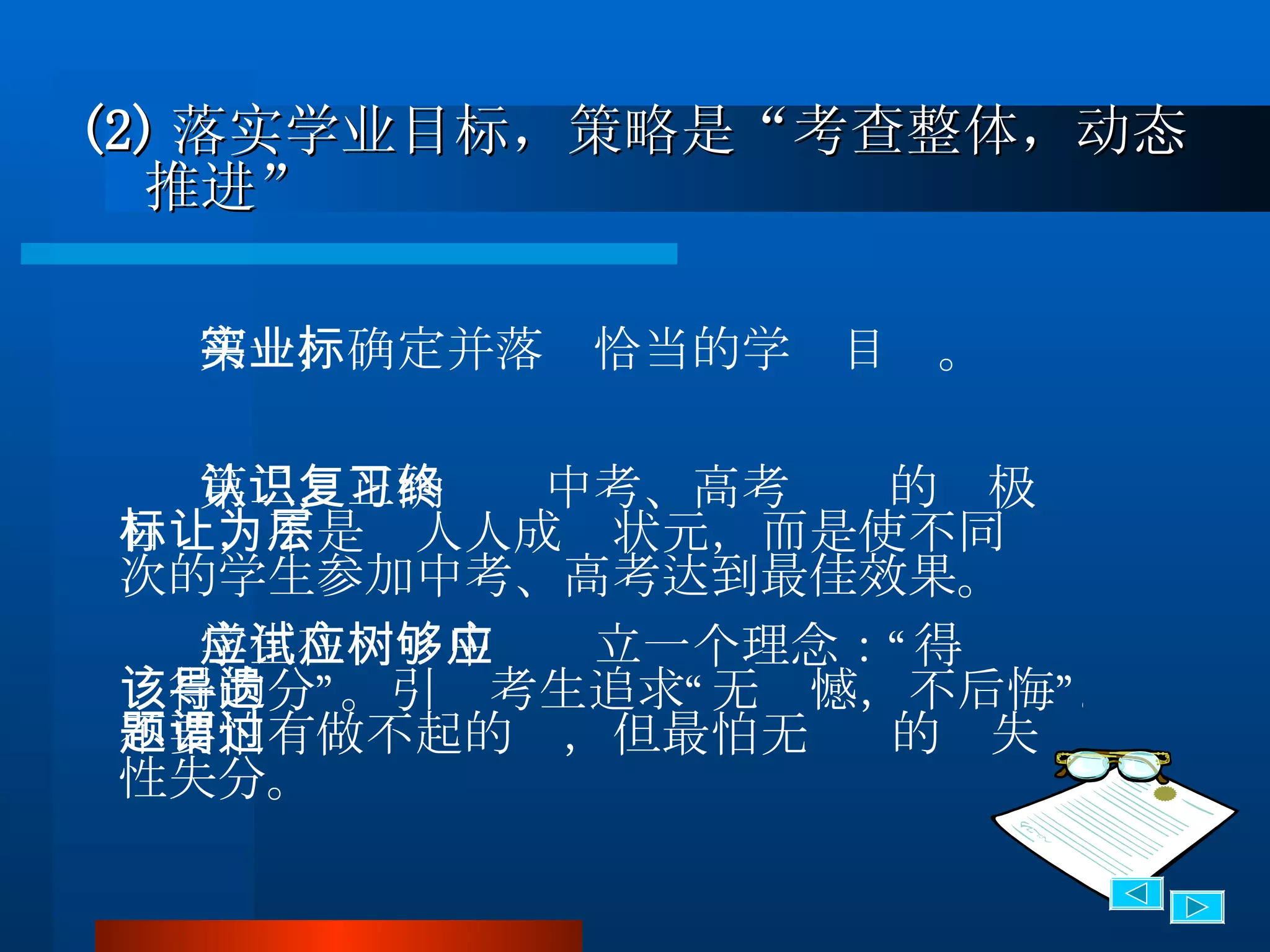(2) 落实学业目标，策略是“考查整体，动态推进” 第一，确定并落实恰当的学业目标。 第二，正确认识中考、高考复习的终极目标，不是让人人成为状元，而是使不同层次的学生参加中考、高考达到最佳效果。 学生在应试中应树立一个理念：“得够应该得的分”。引导考生追求“无遗憾，不后悔”。不要怕有做不起的题，但最怕无谓  的过失 性失分。 