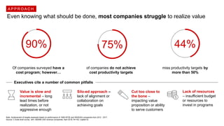 Even knowing what should be done, most companies struggle to realize value
90% 75%
Of companies surveyed have a
cost program; however…
of companies do not achieve
cost productivity targets
Note: Achievement of targets assessed based on performance of 1608 NYSE and NASDAQ companies from 2012 - 2017
Source: C-Suite level survey with +$500M USD revenue companies, April 2018, N=103; Capital IQ
44%
miss productivity targets by
more than 50%
Executives cite a number of common pitfalls
Value is slow and
incremental – long
lead times before
realization, or not
aggressive enough
Silo-ed approach –
lack of alignment or
collaboration on
achieving goals
Cut too close to
the bone –
impacting value
proposition or ability
to serve customers
Lack of resources
– insufficient budget
or resources to
invest in programs
A P P R O A C H
 