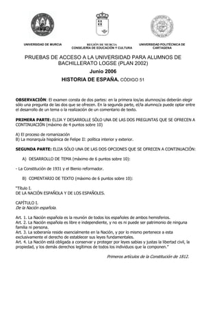 UNIVERSIDAD DE MURCIA REGIÓN DE MURCIA 
CONSEJERÍA DE EDUCACIÓN Y CULTURA 
UNIVERSIDAD POLITÉCNICA DE 
CARTAGENA 
PRUEBAS DE ACCESO A LA UNIVERSIDAD PARA ALUMNOS DE 
BACHILLERATO LOGSE (PLAN 2002) 
Junio 2006 
HISTORIA DE ESPAÑA. CÓDIGO 51 
OBSERVACIÓN: El examen consta de dos partes: en la primera los/as alumnos/as deberán elegir 
sólo una pregunta de las dos que se ofrecen. En la segunda parte, el/la alumno/a puede optar entre 
el desarrollo de un tema o la realización de un comentario de texto. 
PRIMERA PARTE: ELIJA Y DESARROLLE SÓLO UNA DE LAS DOS PREGUNTAS QUE SE OFRECEN A 
CONTINUACIÓN (máximo de 4 puntos sobre 10) 
A) El proceso de romanización 
B) La monarquía hispánica de Felipe II: política interior y exterior. 
SEGUNDA PARTE: ELIJA SÓLO UNA DE LAS DOS OPCIONES QUE SE OFRECEN A CONTINUACIÓN: 
A) DESARROLLO DE TEMA (máximo de 6 puntos sobre 10): 
- La Constitución de 1931 y el Bienio reformador. 
B) COMENTARIO DE TEXTO (máximo de 6 puntos sobre 10): 
“Título I. 
DE LA NACIÓN ESPAÑOLA Y DE LOS ESPAÑOLES. 
CAPÍTULO I. 
De la Nación española. 
Art. 1. La Nación española es la reunión de todos los españoles de ambos hemisferios. 
Art. 2. La Nación española es libre e independiente, y no es ni puede ser patrimonio de ninguna 
familia ni persona. 
Art. 3. La soberanía reside esencialmente en la Nación, y por lo mismo pertenece a esta 
exclusivamente el derecho de establecer sus leyes fundamentales. 
Art. 4. La Nación está obligada a conservar y proteger por leyes sabias y justas la libertad civil, la 
propiedad, y los demás derechos legítimos de todos los individuos que la componen.” 
Primeros artículos de la Constitución de 1812. 
