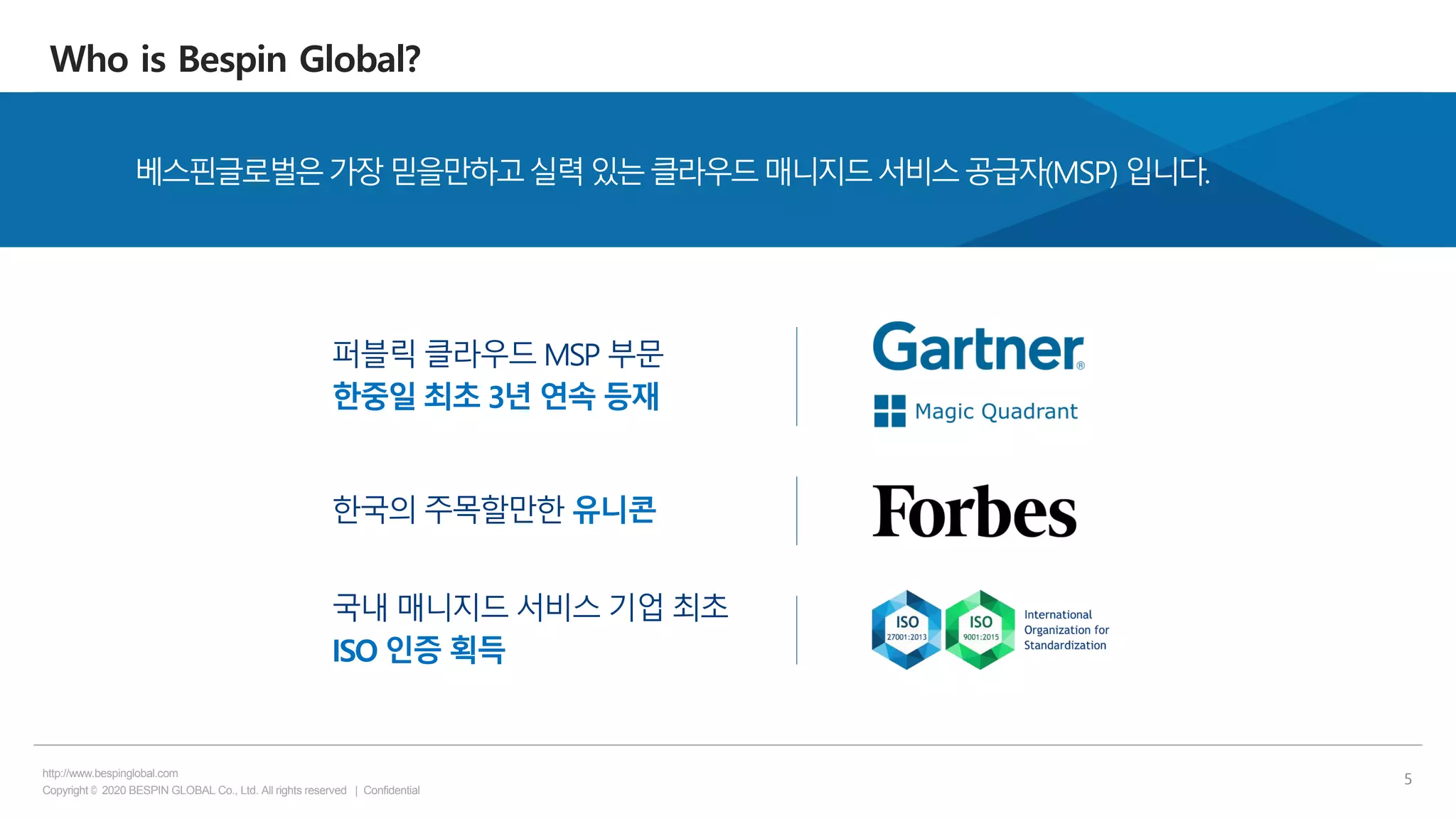 Copyright © 2020 BESPIN GLOBAL Co., Ltd. All rights reserved | Confidential
http://www.bespinglobal.com
5
Who is Bespin Global?
베스핀글로벌은가장믿을만하고실력있는클라우드매니지드서비스공급자(MSP) 입니다.
퍼블릭 클라우드 MSP 부문
한중일 최초 3년 연속 등재
한국의 주목할만한 유니콘
국내 매니지드 서비스 기업 최초
ISO 인증 획득
 