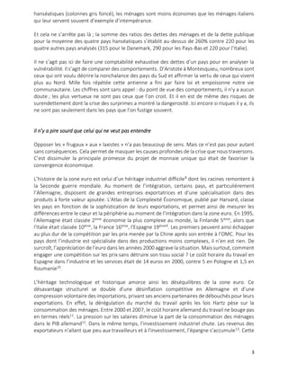3
hanséatiques (colonnes gris foncé), les ménages sont moins économes que les ménages italiens
qui leur servent souvent d’exemple d’intempérance.
Et cela ne s’arrête pas là ; la somme des ratios des dettes des ménages et de la dette publique
pour la moyenne des quatre pays hanséatiques s’établit au-dessus de 260% contre 220 pour les
quatre autres pays analysés (315 pour le Danemark, 290 pour les Pays-Bas et 220 pour l’Italie).
Il ne s’agit pas ici de faire une comptabilité exhaustive des dettes d’un pays pour en analyser la
vulnérabilité. Il s’agit de comparer des comportements. D’Aristote à Montesquieu, nombreux sont
ceux qui ont voulu décrire la nonchalance des pays du Sud et affirmer la vertu de ceux qui vivent
plus au Nord. Mille fois répétée cette antienne a fini par faire loi et empoisonne notre vie
communautaire. Les chiffres sont sans appel : du point de vue des comportements, il n’y a aucun
doute ; les plus vertueux ne sont pas ceux que l’on croit. Et il en est de même des risques de
surendettement dont la crise des surprimes a montré la dangerosité. Ici encore si risques il y a, ils
ne sont pas seulement dans les pays que l’on fustige souvent.
Il n’y a pire sourd que celui qui ne veut pas entendre
Opposer les « frugaux » aux « laxistes » n’a pas beaucoup de sens. Mais ce n’est pas pour autant
sans conséquences. Cela permet de masquer les causes profondes de la crise que nous traversons.
C’est dissimuler la principale promesse du projet de monnaie unique qui était de favoriser la
convergence économique.
L’histoire de la zone euro est celui d’un héritage industriel difficile8
dont les racines remontent à
la Seconde guerre mondiale. Au moment de l’intégration, certains pays, et particulièrement
l’Allemagne, disposent de grandes entreprises exportatrices et d’une spécialisation dans des
produits à forte valeur ajoutée. L'Atlas de la Complexité Économique, publié par Harvard, classe
les pays en fonction de la sophistication de leurs exportations, et permet ainsi de mesurer les
différences entre le cœur et la périphérie au moment de l’intégration dans la zone euro. En 1995,
l'Allemagne était classée 2ème
économie la plus complexe au monde, la Finlande 5ème
, alors que
l'Italie était classée 10ème
, la France 16ème
, l'Espagne 19ème9
. Les premiers peuvent ainsi échapper
au plus dur de la compétition par les prix menée par la Chine après son entrée à l’OMC. Pour les
pays dont l’industrie est spécialisée dans des productions moins complexes, il n’en est rien. De
surcroît, l’appréciation de l’euro dans les années 2000 aggrave la situation. Mais surtout, comment
engager une compétition sur les prix sans détruire son tissu social ? Le coût horaire du travail en
Espagne dans l’industrie et les services était de 14 euros en 2000, contre 5 en Pologne et 1,5 en
Roumanie10
.
L’héritage technologique et historique amorce ainsi les déséquilibres de la zone euro. Ce
désavantage structurel se double d’une désinflation compétitive en Allemagne et d’une
compression volontaire des importations, privant ses anciens partenaires de débouchés pour leurs
exportations. En effet, la dérégulation du marché du travail après les lois Hartz pèse sur la
consommation des ménages. Entre 2000 et 2007, le coût horaire allemand du travail ne bouge pas
en termes réels11
. La pression sur les salaires diminue la part de la consommation des ménages
dans le PIB allemand12
. Dans le même temps, l’investissement industriel chute. Les revenus des
exportateurs n’allant que peu aux travailleurs et à l’investissement, l’épargne s’accumule13
. Cette
 