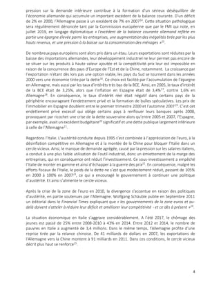 4
pression sur la demande intérieure contribue à la formation d’un sérieux déséquilibre de
l’économie allemande qui accumule un important excédent de la balance courante. D’un déficit
de 2% en 2000, l’Allemagne passe à un excédent de 7% en 200714
. Cette situation pathologique
sera régulièrement dénoncée tant par la Commission européenne que par le FMI qui note, en
juillet 2019, en langage diplomatique « l’excédent de la balance courante allemand reflète en
partie une épargne élevée parmi les entreprises, une augmentation des inégalités tirée par les plus
hauts revenus, et une pression à la baisse sur la consommation des ménages »15
.
De nombreux pays européens sont alors pris dans un étau. Leurs exportations sont réduites par la
baisse des importations allemandes, leur développement industriel ne leur permet pas encore de
se situer sur les produits à haute valeur ajoutée et la compétitivité-prix leur est impossible en
raison de la concurrence des pays d’Europe de l’Est et de la Chine, notamment. La croissance par
l’exportation n’étant dès lors pas une option viable, les pays du Sud se tournent dans les années
2000 vers une économie tirée par la dette16
. Ce choix est facilité par l’accumulation de l’épargne
en Allemagne, mais aussi par les taux d'intérêts très bas de la BCE. Ainsi, en 2005, le taux d'intérêt
de la BCE était de 3,25%, alors que l'inflation en Espagne était de 3,4%17
, contre 1,6% en
Allemagne18
. En conséquence, le taux d'intérêt réel était négatif dans certains pays de la
périphérie encourageant l’endettement privé et la formation de bulles spéculatives. Les prix de
l'immobilier en Espagne doublent entre le premier trimestre 2000 et l'automne 200719
. C’est cet
endettement privé excessif qui oblige certains pays à renflouer leurs banques après 2008,
provoquant par ricochet une crise de la dette souveraine alors qu’entre 2005 et 2007, l’Espagne,
par exemple, avait un excédent budgétaire20
significatif et une dette publique largement inférieure
à celle de l’Allemagne21
.
Regardons l’Italie. L’austérité conduite depuis 1995 s’est combinée à l’appréciation de l’euro, à la
désinflation compétitive en Allemagne et à la montée de la Chine pour bloquer l’Italie dans un
cercle vicieux. Ainsi, le manque de demande agrégée, causé par la pression sur les salaires italiens,
a conduit à une plus faible utilisation de l’outil industriel, donc un émiettement de la marge des
entreprises, qui en conséquence ont réduit l’investissement. Ce sous-investissement a empêché
l’Italie de monter en gamme et ainsi d’échapper à la guerre des prix22
. En conséquence, malgré les
efforts fiscaux de l’Italie, le poids de la dette ne s’est que modestement réduit, passant de 105%
en 2000 à 100% en 200723
, ce qui a encouragé le gouvernement à continuer une politique
d’austérité. Et ainsi s’alimente le cercle vicieux.
Après la crise de la zone de l’euro en 2010, la divergence s'accentue en raison des politiques
d'austérité, en partie soutenues par l'Allemagne. Wolfgang Schäuble publie en Septembre 2011
un éditorial dans le Financial Times expliquant que « les gouvernements de la zone euros et au-
delà doivent s'atteler à réduire leur déficit et améliorer leur compétitivité - et ce dès à présent »24
.
La situation économique en Italie s’aggrave considérablement. A l’été 2017, le chômage des
jeunes est passé de 25% entre 2008-2010 à 43% en 2014. Entre 2012 et 2014, le nombre de
pauvres en Italie a augmenté de 3,4 millions. Dans le même temps, l'Allemagne profite d'une
reprise tirée par la relance chinoise. De 41 milliards de dollars en 2007, les exportations de
l'Allemagne vers la Chine montent à 91 milliards en 2011. Dans ces conditions, le cercle vicieux
décrit plus haut se renforce25
.
 