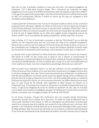 6
Quoi qu’il en soit, la politique monétaire ne peut pas tout faire. Une réponse budgétaire est
nécessaire. L’UE a déjà passé plusieurs étapes. Elle a commencé par suspendre ses règles
budgétaires et a mis en œuvre les différents mécanismes dont elle dispose, en particulier le MES34
.
Il s’est agi d’une réponse de première ligne, mais elle est économiquement insuffisante et les prêts
du MES son politiquement difficiles à mettre en œuvre par les pays qui répugnent à être
considérés comme défaillants.
L’aspect positif de l’arrêt de Karlsruhe, c’est qu’en renvoyant la balle aux États, la Cour a contraint
le gouvernement allemand à regarder les choses en face et ceci n’est sans doute pas étranger à
l’accord franco-allemand. Cet accord marque un tournant dans la politique d’Outre-Rhin. Pour la
première fois l’idée d’un emprunt européen et d’une forme de mutualisation des dettes acquiert
le droit de cité. Et Angela Merkel, qui en 2012 avait suggéré qu’elle s’opposerait jusqu’à son
dernier souffle35
à une mutualisation des dettes européennes, semble aujourd’hui d’accord.
Dans la foulée, le 27 mai, la Commission a proposé un plan de 750 milliards36
qui, au-delà des
chiffres, est très important parce qu’il est sous-tendu par l’idée d’une solidarité européenne.
Mieux encore il ouvre la voie à la levée par l’Union de ressources fiscales propres, ce qui est un
pas considérable vers l’intégration. Même s’il a encore de nombreux obstacles à franchir avant
que les premiers financements soient distribués, c’est la première lumière dans un long tunnel.
La seconde vient du plan allemand lui-même fortement influencé par le ministre des Finances,
Olaf Scholz et le SPD. Ce plan rompt avec le passé et vise à relancer la consommation et
l’investissement. Le Covid avait déjà tué le Schwarze Null, symbole de l’équilibre budgétaire, il tue
maintenant le Schuldenbremse (le frein à la dette), dans un pays où un seul mot Schuld exprime à
la fois la dette et la faute. Comment comprendre la psychologie allemande sans cette clef ?
Mais ces plans, aussi importants soient-il ne sont pas suffisants. Ce sont probablement deux
trillions d’euros qu’il faut mobiliser si l’on veut faire face à la récession et s’engager vraiment dans
la transition écologique. Pour cela il faut trouver des solutions plus ambitieuses. La meilleure est
celle des bons perpétuels, ou Consols comme aime à les appeler George Soros en référence aux
premiers bons de ce type au Royaume-Uni en 1752. Une rente perpétuelle portant un intérêt de
0,5% pourrait aujourd’hui fournir, en une ou plusieurs émissions, les 2000 milliards d’euros requis
pour un coût annuel de 10 milliards. Sans augmenter la dette puisque les Consols ne se
remboursent pas, ils fournissent les ressources nécessaires à la période exceptionnelle que nous
vivons. Il s’agit d’une obligation de verser les intérêts et seulement de cela. Cela ne mutualise
aucune dette, cela mutualise une obligation de payer 10 milliards par an à partir de ses ressources
propres, à comparer avec un budget européen de l’ordre de 150 milliards.
En ces temps nouveaux, l’Europe doit s’acheminer vers une nouvelle pensée économique,
notamment tournée vers la refonte de la zone euro. Les failles du traité de Maastricht que la
France avait contribué à faire évoluer fin 1997 en contraignant ses partenaires à se préoccuper
autant de la croissance que de la stabilité, sont aujourd’hui trop coûteuses pour continuer à être
ignorées. C’est l’intérêt de l’arrêt de Karlsruhe qui va contraindre l’Allemagne à aller jusqu’au bout
du débat politique. Mais nous avons peu de temps. La crise sanitaire a montré la nécessité absolue
d’une forme de mutualisation et de monétisation de la dette. Peut-être sommes-nous à l’aube de
 