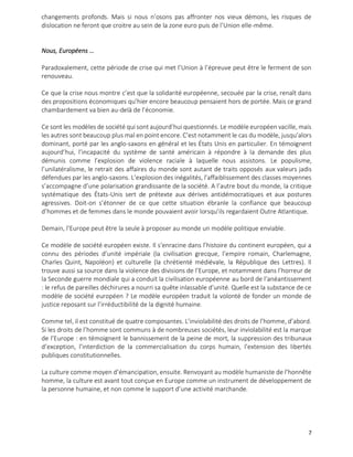 7
changements profonds. Mais si nous n’osons pas affronter nos vieux démons, les risques de
dislocation ne feront que croitre au sein de la zone euro puis de l’Union elle-même.
Nous, Européens …
Paradoxalement, cette période de crise qui met l’Union à l’épreuve peut être le ferment de son
renouveau.
Ce que la crise nous montre c’est que la solidarité européenne, secouée par la crise, renaît dans
des propositions économiques qu’hier encore beaucoup pensaient hors de portée. Mais ce grand
chambardement va bien au-delà de l’économie.
Ce sont les modèles de société qui sont aujourd’hui questionnés. Le modèle européen vacille, mais
les autres sont beaucoup plus mal en point encore. C’est notamment le cas du modèle, jusqu’alors
dominant, porté par les anglo-saxons en général et les États Unis en particulier. En témoignent
aujourd’hui, l’incapacité du système de santé américain à répondre à la demande des plus
démunis comme l’explosion de violence raciale à laquelle nous assistons. Le populisme,
l’unilatéralisme, le retrait des affaires du monde sont autant de traits opposés aux valeurs jadis
défendues par les anglo-saxons. L’explosion des inégalités, l’affaiblissement des classes moyennes
s’accompagne d’une polarisation grandissante de la société. A l’autre bout du monde, la critique
systématique des États-Unis sert de prétexte aux dérives antidémocratiques et aux postures
agressives. Doit-on s’étonner de ce que cette situation ébranle la confiance que beaucoup
d’hommes et de femmes dans le monde pouvaient avoir lorsqu’ils regardaient Outre Atlantique.
Demain, l’Europe peut être la seule à proposer au monde un modèle politique enviable.
Ce modèle de société européen existe. Il s’enracine dans l’histoire du continent européen, qui a
connu des périodes d’unité impériale (la civilisation grecque, l’empire romain, Charlemagne,
Charles Quint, Napoléon) et culturelle (la chrétienté médiévale, la République des Lettres). Il
trouve aussi sa source dans la violence des divisions de l’Europe, et notamment dans l’horreur de
la Seconde guerre mondiale qui a conduit la civilisation européenne au bord de l’anéantissement
: le refus de pareilles déchirures a nourri sa quête inlassable d’unité. Quelle est la substance de ce
modèle de société européen ? Le modèle européen traduit la volonté de fonder un monde de
justice reposant sur l’irréductibilité de la dignité humaine.
Comme tel, il est constitué de quatre composantes. L’inviolabilité des droits de l’homme, d’abord.
Si les droits de l’homme sont communs à de nombreuses sociétés, leur inviolabilité est la marque
de l’Europe : en témoignent le bannissement de la peine de mort, la suppression des tribunaux
d’exception, l’interdiction de la commercialisation du corps humain, l’extension des libertés
publiques constitutionnelles.
La culture comme moyen d’émancipation, ensuite. Renvoyant au modèle humaniste de l’honnête
homme, la culture est avant tout conçue en Europe comme un instrument de développement de
la personne humaine, et non comme le support d’une activité marchande.
 