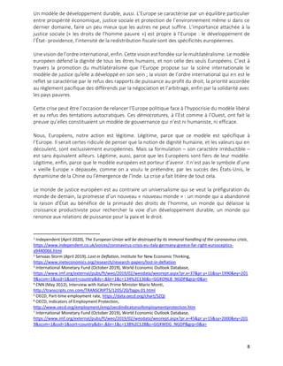 8
Un modèle de développement durable, aussi. L’Europe se caractérise par un équilibre particulier
entre prospérité économique, justice sociale et protection de l’environnement même si dans ce
dernier domaine, faire un peu mieux que les autres ne peut suffire. L’importance attachée à la
justice sociale (« les droits de l’homme pauvre ») est propre à l’Europe : le développement de
l’État- providence, l’intensité de la redistribution fiscale sont des spécificités européennes.
Une vision de l’ordre international, enfin. Cette visionest fondée sur le multilatéralisme. Le modèle
européen défend la dignité de tous les êtres humains, et non celle des seuls Européens. C’est à
travers la promotion du multilatéralisme que l’Europe propose sur la scène internationale le
modèle de justice qu’elle a développé en son sein ; la vision de l’ordre international qui en est le
reflet se caractérise par le refus des rapports de puissance au profit du droit, la priorité accordée
au règlement pacifique des différends par la négociation et l’arbitrage, enfin par la solidarité avec
les pays pauvres.
Cette crise peut être l’occasion de relancer l’Europe politique face à l’hypocrisie du modèle libéral
et au refus des tentations autocratiques. Ces démocratures, à l’Est comme à l’Ouest, ont fait la
preuve qu’elles constituaient un modèle de gouvernance qui n’est ni humaniste, ni efficace.
Nous, Européens, notre action est légitime. Légitime, parce que ce modèle est spécifique à
l’Europe. Il serait certes ridicule de penser que la notion de dignité humaine, et les valeurs qui en
découlent, sont exclusivement européennes. Mais sa formulation – son caractère irréductible –
est sans équivalent ailleurs. Légitime, aussi, parce que les Européens sont fiers de leur modèle.
Légitime, enfin, parce que le modèle européen est porteur d’avenir. Il n’est pas le symbole d’une
« vieille Europe » dépassée, comme on a voulu le prétendre, par les succès des États-Unis, le
dynamisme de la Chine ou l’émergence de l’Inde. La crise a fait litière de tout cela.
Le monde de justice européen est au contraire un universalisme qui se veut la préfiguration du
monde de demain, la promesse d’un nouveau « nouveau monde » : un monde qui a abandonné
la raison d’État au bénéfice de la primauté des droits de l’homme, un monde qui délaisse la
croissance productiviste pour rechercher la voie d’un développement durable, un monde qui
renonce aux relations de puissance pour la paix et le droit.
1 Independent (April 2020), The European Union will be destroyed by its immoral handling of the coronavirus crisis,
https://www.independent.co.uk/voices/coronavirus-crisis-eu-italy-germany-greece-far-right-eurosceptics-
a9440066.html
2 Servaas Storm (April 2019), Lost in Deflation, Institute for New Economic Thinking,
https://www.ineteconomics.org/research/research-papers/lost-in-deflation
3 International Monetary Fund (October 2019), World Economic Outlook Database,
https://www.imf.org/external/pubs/ft/weo/2019/02/weodata/weorept.aspx?pr.x=37&pr.y=11&sy=1990&ey=201
9&scsm=1&ssd=1&sort=country&ds=.&br=1&c=134%2C136&s=GGXONLB_NGDP&grp=0&a=
4 CNN (May 2012), Interview with Italian Prime Minister Mario Monti,
http://transcripts.cnn.com/TRANSCRIPTS/1205/20/fzgps.01.html
5 OECD, Part-time employment rate, https://data.oecd.org/chart/5ZQI
6 OECD, Indicators of Employment Protection,
http://www.oecd.org/employment/emp/oecdindicatorsofemploymentprotection.htm
7 International Monetary Fund (October 2019), World Economic Outlook Database,
https://www.imf.org/external/pubs/ft/weo/2019/02/weodata/weorept.aspx?pr.x=45&pr.y=15&sy=2000&ey=201
9&scsm=1&ssd=1&sort=country&ds=.&br=1&c=138%2C128&s=GGXWDG_NGDP&grp=0&a=
 