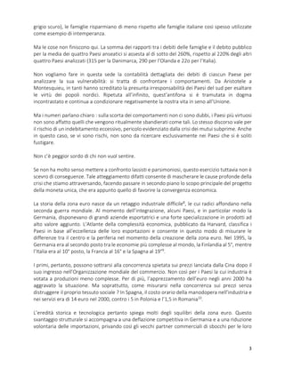 3
grigio scuro), le famiglie risparmiano di meno rispetto alle famiglie italiane così spesso utilizzate
come esempio di intemperanza.
Ma le cose non finiscono qui. La somma dei rapporti tra i debiti delle famiglie e il debito pubblico
per la media dei quattro Paesi anseatici si assesta al di sotto del 260%, rispetto al 220% degli altri
quattro Paesi analizzati (315 per la Danimarca, 290 per l’Olanda e 22o per l’Italia).
Non vogliamo fare in questa sede la contabilità dettagliata dei debiti di ciascun Paese per
analizzare la sua vulnerabilità: si tratta di confrontare i comportamenti. Da Aristotele a
Montesquieu, in tanti hanno screditato la presunta irresponsabilità dei Paesi del sud per esaltare
le virtù dei popoli nordici. Ripetuta all’infinito, quest’antifona si è tramutata in dogma
incontrastato e continua a condizionare negativamente la nostra vita in seno all’Unione.
Ma i numeri parlano chiaro : sulla scorta dei comportamenti non ci sono dubbi, i Paesi più virtuosi
non sono affatto quelli che vengono ritualmente sbandierati come tali. Lo stesso discorso vale per
il rischio di un indebitamento eccessivo, pericolo evidenziato dalla crisi dei mutui subprime. Anche
in questo caso, se vi sono rischi, non sono da ricercare esclusivamente nei Paesi che si è soliti
fustigare.
Non c’è peggior sordo di chi non vuol sentire.
Se non ha molto senso mettere a confronto lassisti e parsimoniosi, questo esercizio tuttavia non è
scevro di conseguenze. Tale atteggiamento difatti consente di mascherare le cause profonde della
crisi che stiamo attraversando, facendo passare in secondo piano lo scopo principale del progetto
della moneta unica, che era appunto quello di favorire la convergenza economica.
La storia della zona euro nasce da un retaggio industriale difficile8
, le cui radici affondano nella
seconda guerra mondiale. Al momento dell’integrazione, alcuni Paesi, e in particolar modo la
Germania, disponevano di grandi aziende esportatrici e una forte specializzazione in prodotti ad
alto valore aggiunto. L’Atlante della complessità economica, pubblicato da Harvard, classifica i
Paesi in base all’eccellenza delle loro esportazioni e consente in questo modo di misurare le
differenze tra il centro e la periferia nel momento della creazione della zona euro. Nel 1995, la
Germania era al secondo posto tra le economie più complesse al mondo, la Finlandia al 5°, mentre
l’Italia era al 10° posto, la Francia al 16° e la Spagna al 19°9
.
I primi, pertanto, possono sottrarsi alla concorrenza spietata sui prezzi lanciata dalla Cina dopo il
suo ingresso nell’Organizzazione mondiale del commercio. Non così per i Paesi la cui industria è
votata a produzioni meno complesse. Per di più, l’apprezzamento dell’euro negli anni 2000 ha
aggravato la situazione. Ma soprattutto, come misurarsi nella concorrenza sui prezzi senza
distruggere il proprio tessuto sociale ? In Spagna, il costo orario della manodopera nell’industria e
nei servizi era di 14 euro nel 2000, contro i 5 in Polonia e l’1,5 in Romania10
.
L’eredità storica e tecnologica pertanto spiega molti degli squilibri della zona euro. Questo
svantaggio strutturale si accompagna a una deflazione competitiva in Germania e a una riduzione
volontaria delle importazioni, privando così gli vecchi partner commerciali di sbocchi per le loro
 