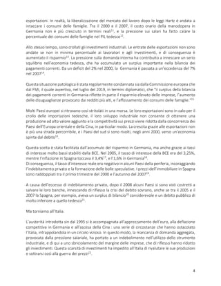 4
esportazioni. In realtà, la liberalizzazione del mercato del lavoro dopo le leggi Hartz è andata a
intaccare i consumi delle famiglie. Tra il 2000 e il 2007, il costo orario della manodopera in
Germania non è più cresciuto in termini reali11
, e la pressione sui salari ha fatto calare la
percentuale dei consumi delle famiglie nel PIL tedesco12
.
Allo stesso tempo, sono crollati gli investimenti industriali. Le entrate delle esportazioni non sono
andate se non in minima percentuale ai lavoratori e agli investimenti, e di conseguenza è
aumentato il risparmio13
. La pressione sulla domanda interna ha contribuito a innescare un serio
squilibrio nell’economia tedesca, che ha accumulato un surplus importante nella bilancia dei
pagamenti correnti. Da un deficit del 2% nel 2000, la Germania è passata a un’eccedenza del 7%
nel 200714
.
Questa situazione patologica è stata regolarmente condannata sia dalla Commissione europea che
dal FMI, il quale avvertiva, nel luglio del 2019, in termini diplomatici, che "il surplus della bilancia
dei pagamenti correnti in Germania riflette in parte il risparmio elevato delle imprese, l’aumento
delle disuguaglianze provocato dai redditi più alti, e l’affossamento dei consumi delle famiglie."15
Molti Paesi europei si ritrovano così stritolati in una morsa. Le loro esportazioni sono in calo per il
crollo delle importazioni tedesche, il loro sviluppo industriale non consente di ottenere una
produzione ad alto valore aggiunto e la competitività sui prezzi viene ridotta dalla concorrenza dei
Paesi dell’Europa orientale e della Cina, in particolar modo. La crescita grazie alle esportazioni non
è più una strada percorribile, e i Paesi del sud si sono rivolti, negli anni 2000, verso un’economia
spinta dal debito16
.
Questa scelta è stata facilitata dall’accumulo del risparmio in Germania, ma anche grazie ai tassi
di interesse molto bassi stabiliti dalla BCE. Nel 2005, il tasso di interesse della BCE era del 3,25%,
mentre l’inflazione in Spagna toccava il 3,4%17
, e l’1,6% in Germania18
.
Di conseguenza, il tasso d’interesse reale era negativo in alcuni Paesi della periferia, incoraggiando
l’indebitamento privato e la formazione delle bolle speculative. I prezzi dell’immobiliare in Spagna
sono raddoppiati tra il primo trimestre del 2000 e l’autunno del 200719
.
A causa dell’eccesso di indebitamento privato, dopo il 2008 alcuni Paesi si sono visti costretti a
salvare le loro banche, innescando di riflesso la crisi del debito sovrano, anche se tra il 2005 e il
2007 la Spagna, per esempio, aveva un surplus di bilancio20
considerevole e un debito pubblico di
molto inferiore a quello tedesco21
.
Ma torniamo all’Italia.
L’austerità introdotta sin dal 1995 si è accompagnata all’apprezzamento dell’euro, alla deflazione
competitiva in Germania e all’ascesa della Cina : una serie di circostanze che hanno ostacolato
l’Italia, intrappolandola in un circolo vizioso. In questo modo, la mancanza di domanda aggregata,
provocata dalla pressione salariale, ha portato a un indebolimento nell’utilizzo dello strumento
industriale, e di qui a uno sbriciolamento del margine delle imprese, che di riflesso hanno ridotto
gli investimenti. Questa scarsità di investimenti ha impedito all’Italia di rivalutare le sue produzioni
e sottrarsi così alla guerra dei prezzi22
.
 