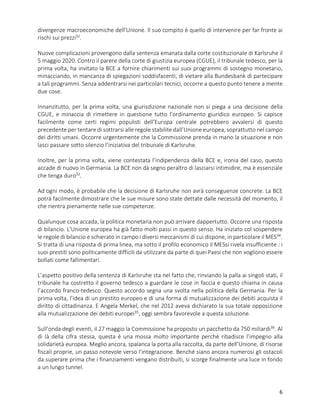 6
divergenze macroeconomiche dell’Unione. Il suo compito è quello di intervenire per far fronte ai
rischi sui prezzi32
.
Nuove complicazioni provengono dalla sentenza emanata dalla corte costituzionale di Karlsruhe il
5 maggio 2020. Contro il parere della corte di giustizia europea (CGUE), il tribunale tedesco, per la
prima volta, ha invitato la BCE a fornire chiarimenti sui suoi programmi di sostegno monetario,
minacciando, in mancanza di spiegazioni soddisfacenti, di vietare alla Bundesbank di partecipare
a tali programmi. Senza addentrarsi nei particolari tecnici, occorre a questo punto tenere a mente
due cose.
Innanzitutto, per la prima volta, una giurisdizione nazionale non si piega a una decisione della
CGUE, e minaccia di rimettere in questione tutto l’ordinamento giuridico europeo. Si capisce
facilmente come certi regimi populisti dell’Europa centrale potrebbero avvalersi di questo
precedente per tentare di sottrarsi alle regole stabilite dall’Unione europea, soprattutto nel campo
dei diritti umani. Occorre urgentemente che la Commissione prenda in mano la situazione e non
lasci passare sotto silenzio l’iniziativa del tribunale di Karlsruhe.
Inoltre, per la prima volta, viene contestata l’indipendenza della BCE e, ironia del caso, questo
accade di nuovo in Germania. La BCE non dà segno peraltro di lasciarsi intimidire, ma è essenziale
che tenga duro33
.
Ad ogni modo, è probabile che la decisione di Karlsruhe non avrà conseguenze concrete. La BCE
potrà facilmente dimostrare che le sue misure sono state dettate dalle necessità del momento, il
che rientra pienamente nelle sue competenze.
Qualunque cosa accada, la politica monetaria non può arrivare dappertutto. Occorre una risposta
di bilancio. L’Unione europea ha già fatto molti passi in questo senso. Ha iniziato col sospendere
le regole di bilancio e schierato in campo i diversi meccanismi di cui dispone, in particolare il MES34
.
Si tratta di una risposta di prima linea, ma sotto il profilo economico il MESsi rivela insufficiente : i
suoi prestiti sono politicamente difficili da utilizzare da parte di quei Paesi che non vogliono essere
bollati come fallimentari.
L’aspetto positivo della sentenza di Karlsruhe sta nel fatto che, rinviando la palla ai singoli stati, il
tribunale ha costretto il governo tedesco a guardare le cose in faccia e questo chiama in causa
l’accordo franco-tedesco. Questo accordo segna una svolta nella politica della Germania. Per la
prima volta, l’idea di un prestito europeo e di una forma di mutualizzazione dei debiti acquista il
diritto di cittadinanza. E Angela Merkel, che nel 2012 aveva dichiarato la sua totale opposizione
alla mutualizzazione dei debiti europei35
, oggi sembra favorevole a questa soluzione.
Sull’onda degli eventi, il 27 maggio la Commissione ha proposto un pacchetto da 750 miliardi36
. Al
di là della cifra stessa, questa è una mossa molto importante perché ribadisce l’impegno alla
solidarietà europea. Meglio ancora, spalanca la porta alla raccolta, da parte dell’Unione, di risorse
fiscali proprie, un passo notevole verso l’integrazione. Benché siano ancora numerosi gli ostacoli
da superare prima che i finanziamenti vengano distribuiti, si scorge finalmente una luce in fondo
a un lungo tunnel.
 
