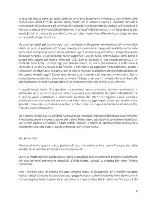 7
La seconda mossa viene dal piano tedesco, anch’esso fortemente influenzato dal ministro delle
finanze Olaf Scholz e l’SPD. Questo piano rompe con il passato e punta a rilanciare consumi e
investimenti. Il Covid aveva già eliminato lo Schwarze Null (zero debito), simbolo dell’equilibrio di
bilancio, e adesso elimina lo Schuldenbremse (il freno all’indebitamento), in un Paese dove la sola
parola Schuld si traduce sia con debito che con colpa. Impossibile afferrare la psicologia tedesca
senza questa chiave di lettura.
Ma questi progetti, per quanto importanti, non bastano. Bisognerà rendere disponibili almeno due
trilioni di euro se vogliamo affrontare davvero la recessione e impegnarci realisticamente nella
transizione ecologica. A questo scopo, occorre trovare soluzioni più ambiziose. La migliore è quella
dei bond perpetui, o Consol bond, come suggerisce George Soros, riferendosi ai primi bond di
questo tipo apparsi nel Regno Unito nel 1752. Con la garanzia di una rendita perpetua a un
interesse dello 0,5%, i Consol oggi potrebbero fornire, in una o più emissioni, i 2000 miliardi
necessari, a un costo annuale di 10 miliardi. E non vanno ad aggravare l’indebitamento, poiché i
Consol non si rimborsano, ma assicurano le risorse necessarie ad affrontare il periodo eccezionale
che stiamo vivendo oggi. I Consol sono tenuti a corrispondere gli interessi, e nient’altro. Non si
mutualizza nessun debito ; si mutualizza invece l’obbligo di versare 10 miliardi all’anno in base alle
risorse proprie, un onere paragonabile a un bilancio europeo dell’ordine di 150 miliardi.
In questi tempi nuovi, l’Europa deve incamminarsi verso un nuovo pensiero economico, in
particolare verso la ristrutturazione della zona euro. I punti deboli del trattato di Maastricht, che
la Francia aveva contribuito a identificare sul finire del 1997, costringendo i suoi partner a
preoccuparsi sia della crescita che della stabilità, si rivelano oggi troppo costosi per essere ancora
ignorati. L’interesse suscitato dalla sentenza di Karlsruhe costringerà la Germania ad andare fino
in fondo al dibattito politico.
Ma il tempo stringe. La crisi sanitaria ha mostrato la necessità imprescindibile di una qualche forma
di mutualizzazione e monetizzazione del debito. Forse siamo agli albori di cambiamenti profondi.
Ma se non osiamo affrontare i nostri antichi demoni, il rischio di sgretolamento continuerà a
incombere sulla zona euro e, successivamente, sull’Unione stessa.
Noi, gli europei…
Paradossalmente, questo stesso periodo di crisi, che mette a dura prova l’Unione, potrebbe
rivelarsi assai sensibile ai fermenti del rinnovamento.
La crisi ci mostra come la solidarietà europea, scossa dalla crisi, rinasce nelle proposte economiche
che solo ieri molti ritenevano inattuabili. L’onda d’urto, tuttavia, si propaga ben oltre l’ambito
economico.
Sono i modelli stessi di società che oggi vengono messi in discussione. Se il modello europeo
vacilla, tutti gli altri sono in condizioni assai peggiori, in particolare il modello finora dominante di
stampo anglosassone in generale e statunitense in particolare. Ne è testimone l’incapacità del
 