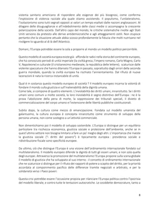 8
sistema sanitario americano di rispondere alle esigenze dei più bisognosi, come conferma
l’esplosione di violenza razziale alla quale stiamo assistendo. Il populismo, l’unilateralismo,
l’isolazionismo sono tutti segnali opposti ai valori un tempo esaltati dalle nazioni anglosassoni. Al
dilagare delle disuguaglianze e all’indebolimento delle classi medie si accompagna la crescente
polarizzazione della società. Dall’altro capo del mondo, le critiche sistematiche rivolte agli Stati
Uniti servono da pretesto alle derive antidemocratiche e agli atteggiamenti ostili. Non stupisce
pertanto che la situazione attuale abbia scosso profondamente la fiducia che molti nutrivano nel
rivolgere lo sguardo al di là dell’Atlantico.
Domani, l’Europa potrebbe essere la sola a proporre al mondo un modello politico percorribile.
Questo modello di società europea esiste già : affonda le radici nella storia del continente europeo,
che ha conosciuto periodi di unità imperiale (la civiltà greca, l’impero romano, Carlo Magno, Carlo
V, Napoleone) e culturale (il cristianesimo medievale, la repubblica delle lettere); scaturisce dalle
violente spaccature che hanno dilaniato l’Europa in passato, soprattutto dagli orrori della seconda
guerra mondiale, quando la civiltà europea ha rischiato l’annientamento. Dal rifiuto di nuove
lacerazioni è nata la ricerca instancabile di unità.
Qual è in sostanza questo modello europeo di società ? Il modello europeo incarna la volontà di
fondare il mondo sulla giustizia e sull’inalienabilità della dignità umana.
Come tale, si compone di quattro elementi. L’inviolabilità dei diritti umani, innanzitutto. Se i diritti
umani sono comuni a molte società, la loro inviolabilità è segno distintivo dell’Europa : ne è la
prova l’abolizione della pena di morte, la soppressione dei tribunali speciali, il divieto di
commercializzazione del corpo umano e l’estensione delle libertà pubbliche costituzionali.
Subito dopo, la cultura come mezzo di emancipazione. Fondata sul modello umanista del
galantuomo, la cultura europea è concepita innanzitutto come strumento di sviluppo della
persona umana, non come sostegno a un’attività commerciale.
Non dimentichiamo poi il modello di sviluppo sostenibile. L’Europa si distingue per un equilibrio
particolare tra ricchezza economica, giustizia sociale e protezione dell’ambiente, anche se in
quest’ultimo settore non bisogna limitarsi a fare un po’ meglio degli altri. L’importanza che riveste
la giustizia sociale ("i diritti del povero") è tipicamente europea : previdenza sociale e
ridistribuzione fiscale sono specificità europee.
Da ultimo, ciò che distingue l’Europa è una visione dell’ordinamento internazionale fondato sul
multilateralismo. Il modello europeo difende la dignità di tutti gli esseri umani, e non solo quella
degli europei. Attraverso la promozione del multilateralismo l’Europa propone sulla scena globale
il modello di giustizia che ha sviluppato al suo interno : il concetto di ordinamento internazionale
che ne scaturisce si distingue per il rifiuto dei rapporti di potere a scapito del diritto, per la priorità
accordata al componimento pacifico delle differenze tramite negoziati e arbitrato, e per la
solidarietà verso i Paesi poveri.
Questa crisi potrebbe essere l’occasione propizia per rilanciare l’Europa politica contro l’ipocrisia
del modello liberale, e contro tutte le tentazioni autocratiche. Le cosiddette democrature, tanto a
 