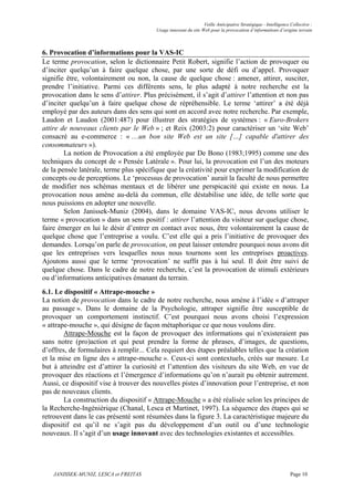 Veille Anticipative Stratégique - Intelligence Collective :
                                         Usage innovant du site Web pour la provocation d’informations d’origine terrain



6. Provocation d’informations pour la VAS-IC
Le terme provocation, selon le dictionnaire Petit Robert, signifie l’action de provoquer ou
d’inciter quelqu’un à faire quelque chose, par une sorte de défi ou d’appel. Provoquer
signifie être, volontairement ou non, la cause de quelque chose : amener, attirer, susciter,
prendre l’initiative. Parmi ces différents sens, le plus adapté à notre recherche est la
provocation dans le sens d’attirer. Plus précisément, il s’agit d’attirer l’attention et non pas
d’inciter quelqu’un à faire quelque chose de répréhensible. Le terme ‘attirer’ a été déjà
employé par des auteurs dans des sens qui sont en accord avec notre recherche. Par exemple,
Laudon et Laudon (2001:487) pour illustrer des stratégies de systèmes : « Euro-Brokers
attire de nouveaux clients par le Web » ; et Reix (2003:2) pour caractériser un ‘site Web’
consacré au e-commerce : « …un bon site Web est un site […] capable d'attirer des
consommateurs »).
        La notion de Provocation a été employée par De Bono (1983;1995) comme une des
techniques du concept de « Pensée Latérale ». Pour lui, la provocation est l’un des moteurs
de la pensée latérale, terme plus spécifique que la créativité pour exprimer la modification de
concepts ou de perceptions. Le ‘processus de provocation’ aurait la faculté de nous permettre
de modifier nos schémas mentaux et de libérer une perspicacité qui existe en nous. La
provocation nous amène au-delà du commun, elle déstabilise une idée, de telle sorte que
nous puissions en adopter une nouvelle.
        Selon Janissek-Muniz (2004), dans le domaine VAS-IC, nous devons utiliser le
terme « provocation » dans un sens positif : attirer l’attention du visiteur sur quelque chose,
faire émerger en lui le désir d’entrer en contact avec nous, être volontairement la cause de
quelque chose que l’entreprise a voulu. C’est elle qui a pris l’initiative de provoquer des
demandes. Lorsqu’on parle de provocation, on peut laisser entendre pourquoi nous avons dit
que les entreprises vers lesquelles nous nous tournons sont les entreprises proactives.
Ajoutons aussi que le terme ‘provocation’ ne suffit pas à lui seul. Il doit être suivi de
quelque chose. Dans le cadre de notre recherche, c’est la provocation de stimuli extérieurs
ou d’informations anticipatives émanant du terrain.
6.1. Le dispositif « Attrape-mouche »
La notion de provocation dans le cadre de notre recherche, nous amène à l’idée « d’attraper
au passage ». Dans le domaine de la Psychologie, attraper signifie être susceptible de
provoquer un comportement instinctif. C’est pourquoi nous avons choisi l’expression
« attrape-mouche », qui désigne de façon métaphorique ce que nous voulons dire.
        Attrape-Mouche est la façon de provoquer des informations qui n’existeraient pas
sans notre (pro)action et qui peut prendre la forme de phrases, d’images, de questions,
d’offres, de formulaires à remplir... Cela requiert des étapes préalables telles que la création
et la mise en ligne des « attrape-mouche ». Ceux-ci sont contextuels, créés sur mesure. Le
but à atteindre est d’attirer la curiosité et l’attention des visiteurs du site Web, en vue de
provoquer des réactions et l’émergence d’informations qu’on n’aurait pu obtenir autrement.
Aussi, ce dispositif vise à trouver des nouvelles pistes d’innovation pour l’entreprise, et non
pas de nouveaux clients.
        La construction du dispositif « Attrape-Mouche » a été réalisée selon les principes de
la Recherche-Ingéniérique (Chanal, Lesca et Martinet, 1997). La séquence des étapes qui se
retrouvent dans le cas présenté sont résumées dans la figure 3. La caractéristique majeure du
dispositif est qu’il ne s’agit pas du développement d’un outil ou d’une technologie
nouveaux. Il s’agit d’un usage innovant avec des technologies existantes et accessibles.




    JANISSEK-MUNIZ, LESCA et FREITAS                                                                            Page 10
 
