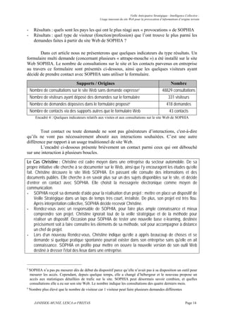 Veille Anticipative Stratégique - Intelligence Collective :
                                                  Usage innovant du site Web pour la provocation d’informations d’origine terrain


-      Résultats : quels sont les pays les qui ont le plus réagi aux « provocations » de SOPHIA
-      Résultats : quel type de visiteur (fonction/profession) que l’ont trouve le plus parmi les
       demandes faites à partir du site Web de SOPHIA ?

       Dans cet article nous ne présenterons que quelques indicateurs du type résultats. Un
formulaire multi demande (concernant plusieurs « attrape-mouche ») a été installé sur le site
Web SOPHIA. Le nombre de consultations sur le site et les contacts parvenus en entreprise
au travers ce formulaire sont présentés ci-dessous, ainsi que les quelques visiteurs ayant
décidé de prendre contact avec SOPHIA sans utiliser le formulaire.

                                   Supports / Origines                                                       Nombre
    Nombre de consultations sur le site Web sans demande expresse5                                   48829 consultations
    Nombre de visiteurs ayant déposé des demandes sur le formulaire                                        331 visiteurs
    Nombre de demandes déposées dans le formulaire proposé6                                              418 demandes
    Nombre de contacts via des supports autres que le formulaire Web                                       43 contacts
        Encadré 4 : Quelques indicateurs relatifs aux visites et aux consultations sur le site Web de SOPHIA


        Tout contact ou toute demande ne sont pas générateurs d’interactions, c'est-à-dire
qu’ils ne vont pas nécessairement aboutir aux interactions souhaitées. C’est une autre
différence par rapport à un usage traditionnel de site Web.
        L’encadré ci-dessous présente brièvement un contact parmi ceux qui ont débouché
sur une interaction à plusieurs boucles.

Le Cas Christine : Christine est cadre moyen dans une entreprise du secteur automobile. De sa
propre initiative elle cherche à se documenter sur le Web, ainsi que l’y encouragent les études qu’elle
fait. Christine découvre le site Web SOPHIA. En passant elle consulte des informations et des
documents publiés. Elle cherche à en savoir plus sur un des sujets disponibles sur le site, et décide
d’entrer en contact avec SOPHIA. Elle choisit la messagerie électronique comme moyen de
communication.
- SOPHIA reçoit sa demande d’aide pour la réalisation d’un projet : mettre en place un dispositif de
     Veille Stratégique dans un laps de temps très court, irréaliste. De plus, son projet est très flou.
     Après interprétation collective, SOPHIA décide recevoir Christine.
- Rendez-vous avec un responsable de SOPHIA, pour faire plus ample connaissance et mieux
     comprendre son projet. Christine ignorait tout de la veille stratégique et de la méthode pour
     réaliser un dispositif. Occasion pour SOPHIA de tester une nouvelle base e-learning, destinée
     précisément soit à faire connaître les éléments de sa méthode, soit pour accompagner à distance
     un chef de projet.
- Lors d’un nouveau Rendez-vous, Christine indique qu’elle a appris beaucoup de choses et se
     demande si quelque pratique spontanée pourrait exister dans son entreprise sans qu'elle en ait
     connaissance. SOPHIA en profite pour mettre en oeuvre la nouvelle version de son outil Web
     destiné à dresser l'état des lieux dans une entreprise.


5
    SOPHIA n’a pas pu mesurer dès de début du dispositif parce qu’elle n’avait pas à sa disposition un outil pour
    mesurer les accès. Cependant, depuis quelque temps, elle a changé d’hébergeur et le nouveau propose un
    accès aux statistiques détaillées de trafic sur le site. SOPHIA peut désormais savoir combien, et quelles
    consultations elle a eu sur son site Web. Le nombre indique les consultations des quatre derniers mois.
6
    Nombre plus élevé que le nombre de visiteur car 1 visiteur peut faire plusieurs demandes différentes


       JANISSEK-MUNIZ, LESCA et FREITAS                                                                                  Page 14
 
