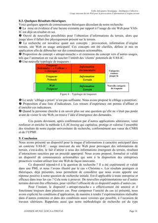 Veille Anticipative Stratégique - Intelligence Collective :
                                          Usage innovant du site Web pour la provocation d’informations d’origine terrain


8.3. Quelques Résultats théoriques
Voici quelques apports de connaissances théoriques découlant de notre recherche:
   La mise en évidence d’une lacune existante par rapport à l’usage du site Web pour VAS-
IC est déjà un résultat en soi.
    Ouvrir de nouvelles possibilités pour l’obtention d’informations du terrain, alors que
jusqu’alors il fallait être physiquement présent sur le terrain.
    La recherche est novatrice quant aux concepts : provocation, information d’origine
terrain, site Web en usage anticipatif. Ces concepts ont été clarifiés, définis et mis en
application afin de déboucher sur des connaissances actionnables.
    Proposition du concept « attrape-mouche » et extension du concept vers d’autres usages,
tels que l’animation en vue de susciter l’intérêt des ‘clients’ potentiels de VAS-IC.
   Une nouvelle typologie de traqueurs :




                                 Figure 4 : Typologie de traqueurs

   Le seule ‘ciblage a priori’ n’est pas suffisante. Nous avons proposé le ciblage a posteriori.
   Proposition d’une liste d’indicateurs. Les retours d’expérience ont permis d’affiner et
d’enrichir ces indicateurs.
   Quand la personne cherche à en savoir plus sur une question qu’elle ne s’était pas posée
avant de visiter le site Web, on trouve l’idée d’émergence des demandes.
        Ces points devraient, après confirmation par d’autres applications ultérieures, venir
renforcer et enrichir la méthode L.E.SCAnning qui capitalise, protège et valorise l’ensemble
des résultats de notre équipe universitaire de recherche, conformément aux vœux du CNRS
et de l’UPMF.
9. Conclusion
Nous avons présenté un dispositif pour la traque d’informations à caractère anticipatif dans
un contexte VAS-IC : usage innovant du site Web pour provoquer des informations de
terrain, c'est-à-dire, le fait d’attirer à nous des informations émergeant du terrain, résultant
d’interactions suscitées par un procédé approprié. Nous avons proposé, formalisé et validé
un dispositif de connaissances actionnables qui sont à la disposition des entreprises
proactives voulant utiliser leur site Web de façon innovante.
        Ce dispositif répond-t-il à la question de recherche ? Il a été expérimenté et validé
dans une PMI, et nous l’avons illustré par le cas « Christine ». Les résultats pratiques et
théoriques, déjà présentés, nous permettent de considérer que nous avons apporté une
réponse positive à notre question de recherche initiale. Est-il applicable à toute entreprise et
efficace dans tous les cas ? Cela reste à prouver. De nouvelles expérimentations sur d’autres
terrains doivent être effectuées, pour vérifier l’efficacité de ce dispositif auprès d’autres cas.
        Pour l’instant, le dispositif « attrape-mouche » a effectivement été amorcé et il
fonctionne toujours dans plusieurs cas. Pour compenser l’unicité du cas ici présenté, nous
avons explicité les conditions d’application, de manière à rendre l’expérimentation réalisable
dans d’autres contextes et dans des conditions aussi voisines que possible, à l’occasion de
travaux ultérieurs. Rappelons aussi que notre méthodologie de recherche est du type

    JANISSEK-MUNIZ, LESCA et FREITAS                                                                             Page 16
 